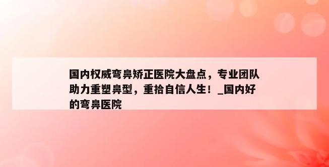 国内权威弯鼻矫正医院大盘点，专业团队助力重塑鼻型，重拾自信人生！_国内好的弯鼻医院