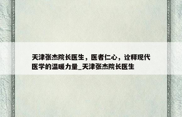 天津张杰院长医生，医者仁心，诠释现代医学的温暖力量_天津张杰院长医生