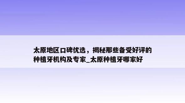 太原地区口碑优选，揭秘那些备受好评的种植牙机构及专家_太原种植牙哪家好