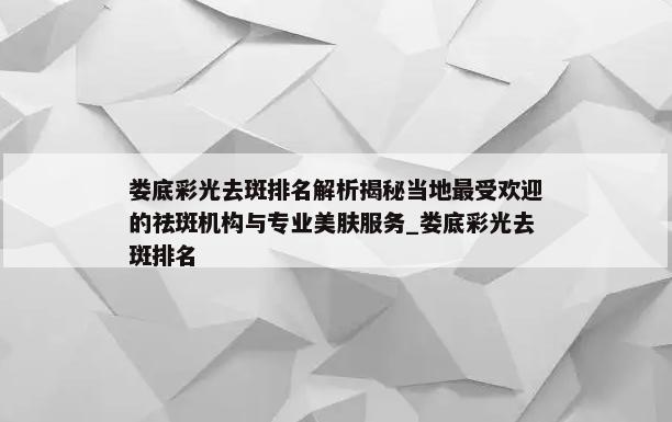 娄底彩光去斑排名解析揭秘当地最受欢迎的祛斑机构与专业美肤服务_娄底彩光去斑排名