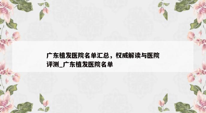 广东植发医院名单汇总，权威解读与医院评测_广东植发医院名单