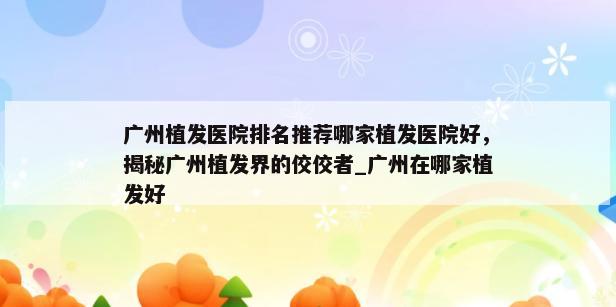 广州植发医院排名推荐哪家植发医院好，揭秘广州植发界的佼佼者_广州在哪家植发好