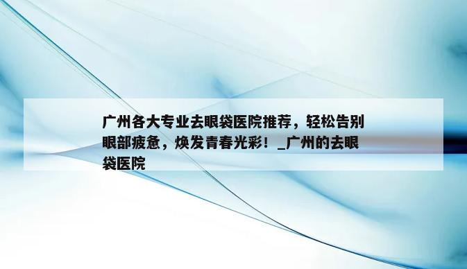 广州各大专业去眼袋医院推荐，轻松告别眼部疲惫，焕发青春光彩！_广州的去眼袋医院