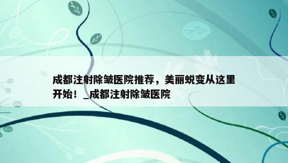 成都注射除皱医院推荐，美丽蜕变从这里开始！_成都注射除皱医院