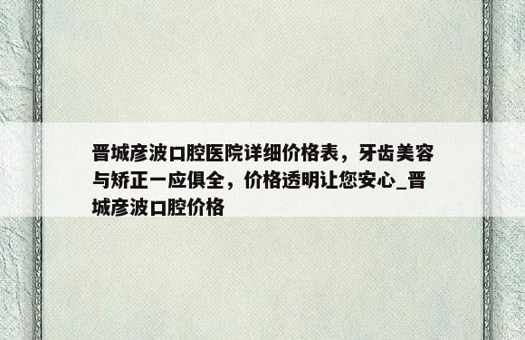 晋城彦波口腔医院详细价格表，牙齿美容与矫正一应俱全，价格透明让您安心_晋城彦波口腔价格