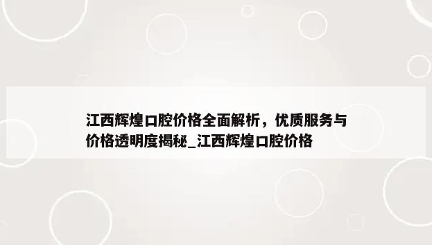 江西辉煌口腔价格全面解析，优质服务与价格透明度揭秘_江西辉煌口腔价格