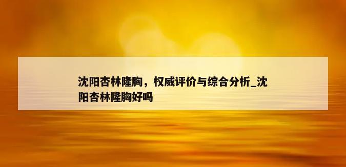 沈阳杏林隆胸，权威评价与综合分析_沈阳杏林隆胸好吗