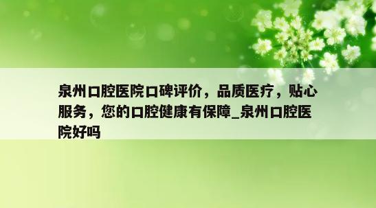 泉州口腔医院口碑评价，品质医疗，贴心服务，您的口腔健康有保障_泉州口腔医院好吗