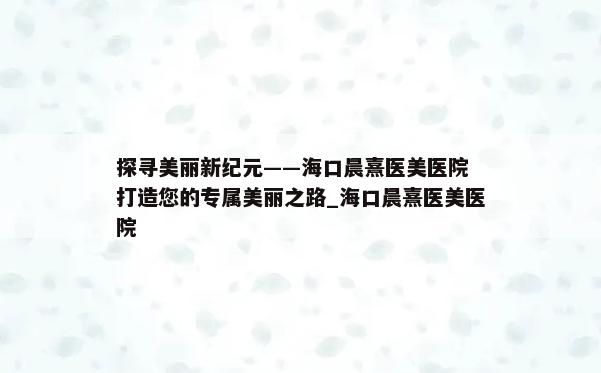 探寻美丽新纪元——海口晨熹医美医院 打造您的专属美丽之路_海口晨熹医美医院