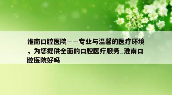 淮南口腔医院——专业与温馨的医疗环境，为您提供全面的口腔医疗服务_淮南口腔医院好吗