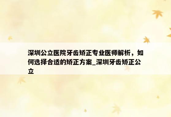 深圳公立医院牙齿矫正专业医师解析，如何选择合适的矫正方案_深圳牙齿矫正公立