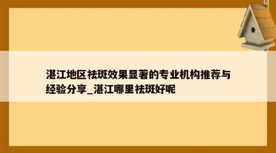 湛江地区祛斑效果显著的专业机构推荐与经验分享_湛江哪里祛斑好呢