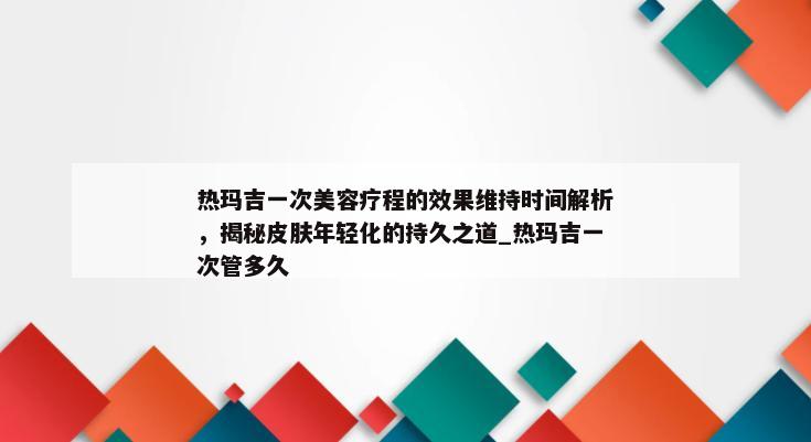 热玛吉一次美容疗程的效果维持时间解析，揭秘皮肤年轻化的持久之道_热玛吉一次管多久