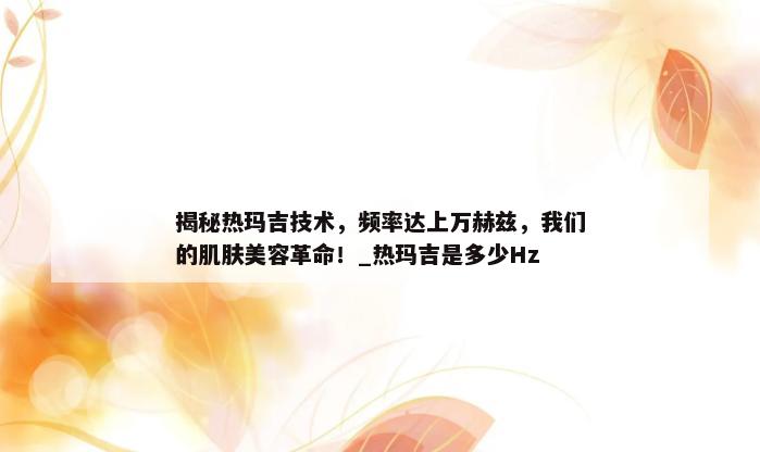 揭秘热玛吉技术，频率达上万赫兹，我们的肌肤美容革命！_热玛吉是多少Hz