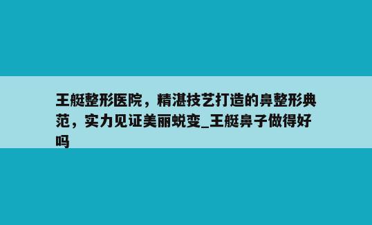 王艇整形医院，精湛技艺打造的鼻整形典范，实力见证美丽蜕变_王艇鼻子做得好吗