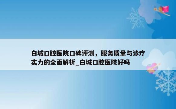 白城口腔医院口碑评测，服务质量与诊疗实力的全面解析_白城口腔医院好吗