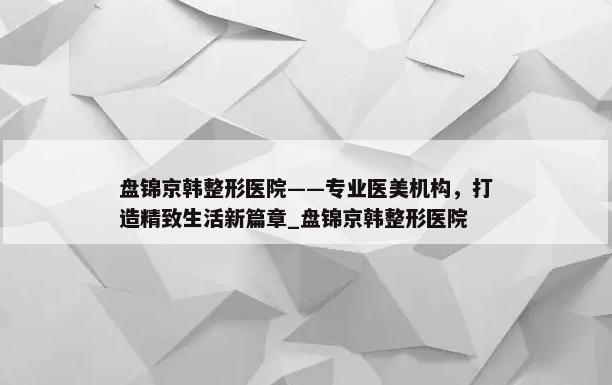 盘锦京韩整形医院——专业医美机构，打造精致生活新篇章_盘锦京韩整形医院