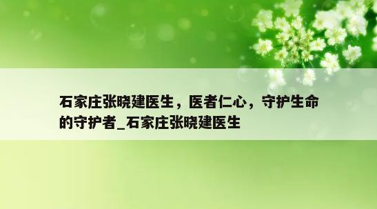 石家庄张晓建医生，医者仁心，守护生命的守护者_石家庄张晓建医生