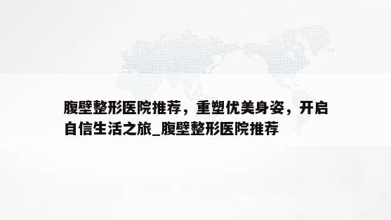 腹壁整形医院推荐，重塑优美身姿，开启自信生活之旅_腹壁整形医院推荐