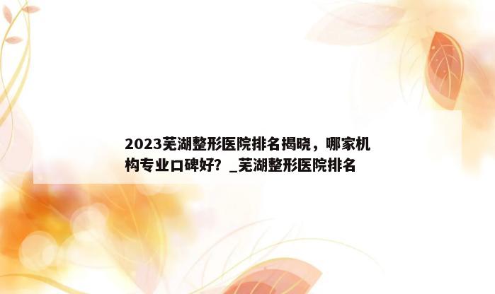 2023芜湖整形医院排名揭晓，哪家机构专业口碑好？_芜湖整形医院排名