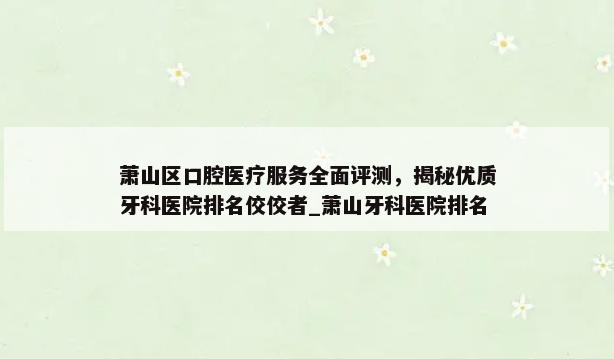 萧山区口腔医疗服务全面评测，揭秘优质牙科医院排名佼佼者_萧山牙科医院排名