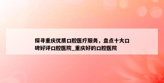 探寻重庆优质口腔医疗服务，盘点十大口碑好评口腔医院_重庆好的口腔医院