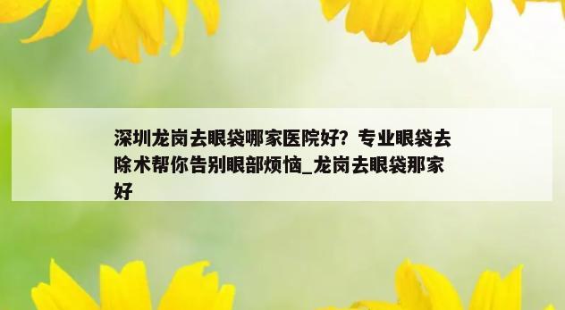 深圳龙岗去眼袋哪家医院好？专业眼袋去除术帮你告别眼部烦恼_龙岗去眼袋那家好