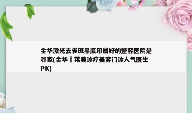 金华激光去雀斑黑底印最好的整容医院是哪家(金华玥莱美诊疗美容门诊人气医生PK)