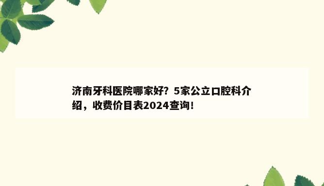 济南牙科医院哪家好？5家公立口腔科介绍，收费价目表2024查询！