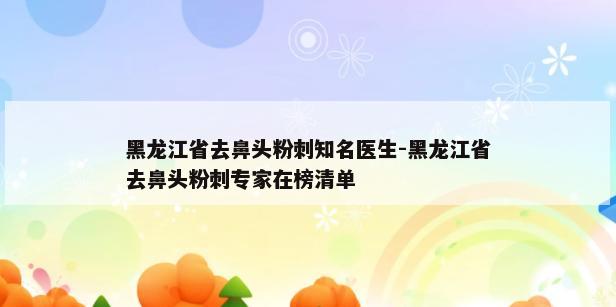 黑龙江省去鼻头粉刺知名医生-黑龙江省去鼻头粉刺专家在榜清单