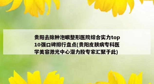 贵阳去除肿泡眼整形医院综合实力top10强口碑排行盘点(贵阳皮肤病专科医学美容激光中心潜力股专家汇聚于此)