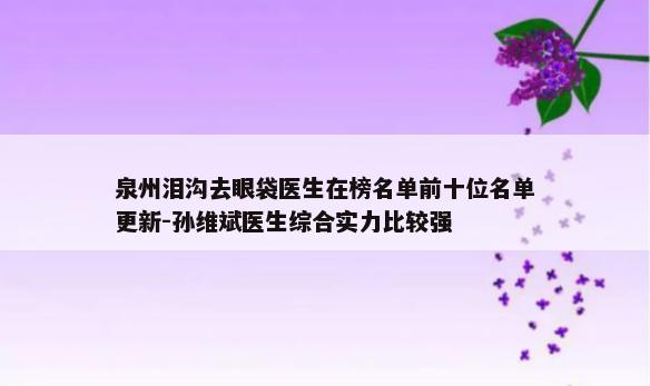 泉州泪沟去眼袋医生在榜名单前十位名单更新-孙维斌医生综合实力比较强