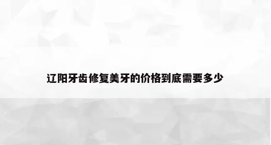 辽阳牙齿修复美牙的价格到底需要多少