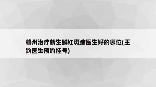 赣州治疗新生鲜红斑痣医生好的哪位(王钧医生预约挂号)