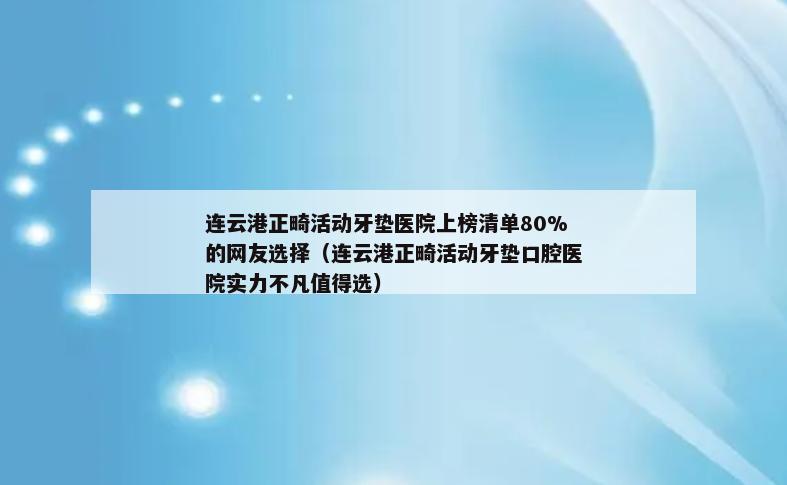 连云港正畸活动牙垫医院上榜清单80%的网友选择（连云港正畸活动牙垫口腔医院实力不凡值得选）