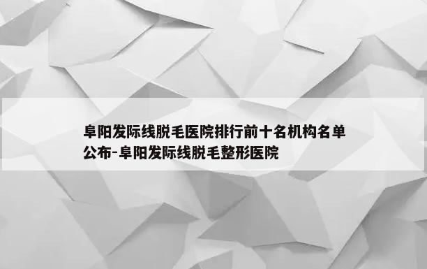 阜阳发际线脱毛医院排行前十名机构名单公布-阜阳发际线脱毛整形医院