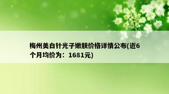 梅州美白针光子嫩肤价格详情公布(近6个月均价为：1681元)