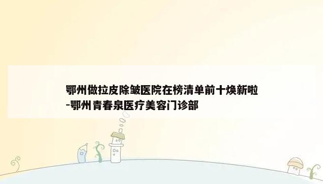 鄂州做拉皮除皱医院在榜清单前十焕新啦-鄂州青春泉医疗美容门诊部