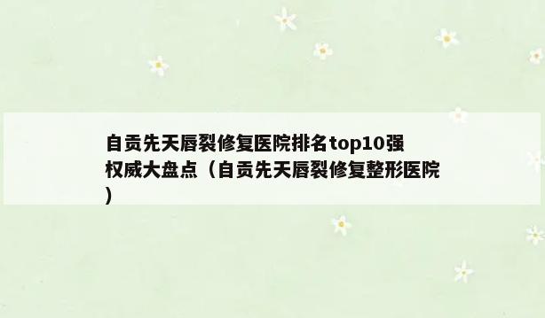 自贡先天唇裂修复医院排名top10强权威大盘点（自贡先天唇裂修复整形医院）