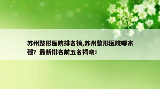 苏州整形医院排名榜,苏州整形医院哪家强？最新排名前五名揭晓！