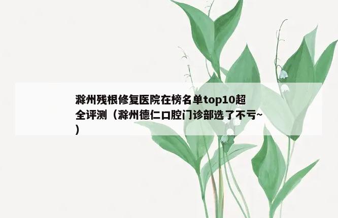 滁州残根修复医院在榜名单top10超全评测（滁州德仁口腔门诊部选了不亏~）