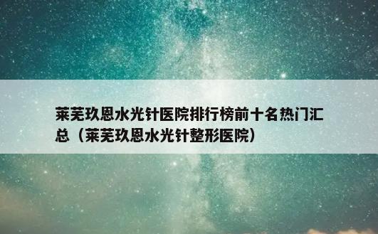 莱芜玖恩水光针医院排行榜前十名热门汇总（莱芜玖恩水光针整形医院）