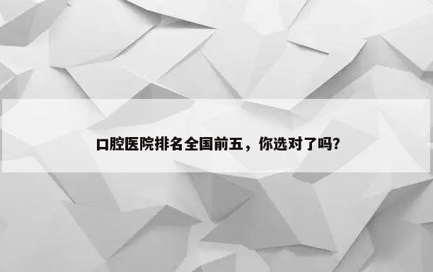 口腔医院排名全国前五，你选对了吗？