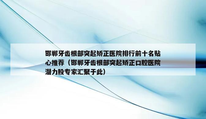 邯郸牙齿根部突起矫正医院排行前十名贴心推荐（邯郸牙齿根部突起矫正口腔医院潜力股专家汇聚于此）