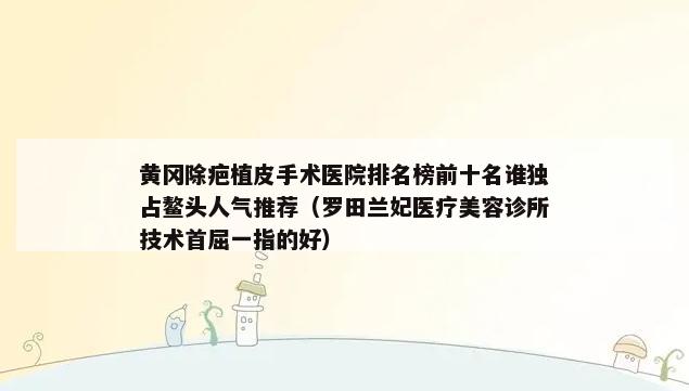 黄冈除疤植皮手术医院排名榜前十名谁独占鳌头人气推荐（罗田兰妃医疗美容诊所技术首屈一指的好）