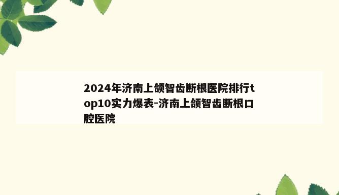 2024年济南上颌智齿断根医院排行top10实力爆表-济南上颌智齿断根口腔医院