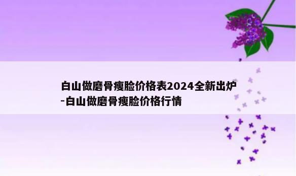 白山做磨骨瘦脸价格表2024全新出炉-白山做磨骨瘦脸价格行情