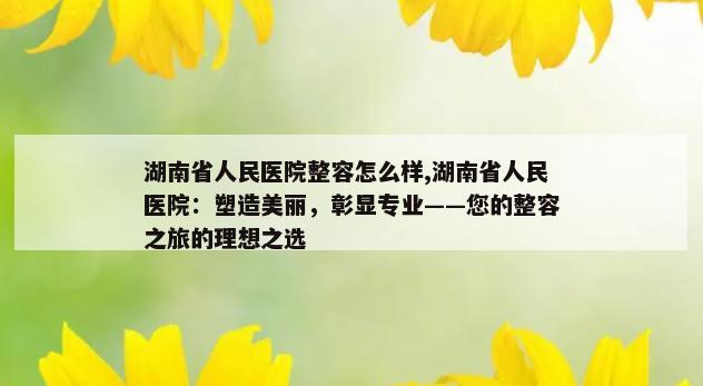 湖南省人民医院整容怎么样,湖南省人民医院：塑造美丽，彰显专业——您的整容之旅的理想之选