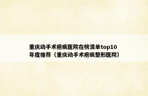 重庆动手术疤痕医院在榜清单top10年度推荐（重庆动手术疤痕整形医院）