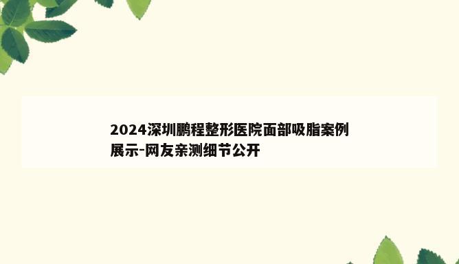 2024深圳鹏程整形医院面部吸脂案例展示-网友亲测细节公开